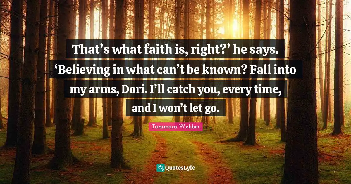 Tammara Webber Quotes: "That’s what faith is, right?’ he says. ‘Believing in what can’t be known? Fall into my arms, Dori. I’ll catch you, every time, and I won’t let go."