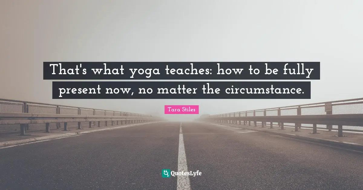 That's what yoga teaches: how to be fully present now, no matter the circumstance.
