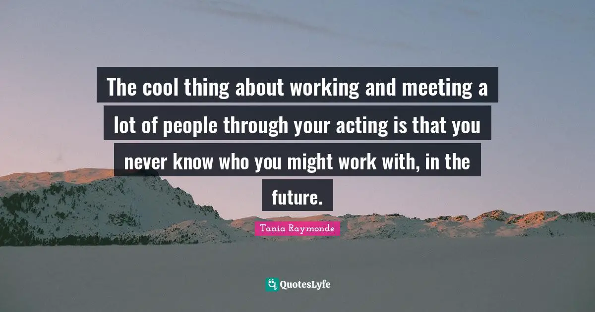 The cool thing about working and meeting a lot of people through your acting is that you never know who you might work with, in the future.