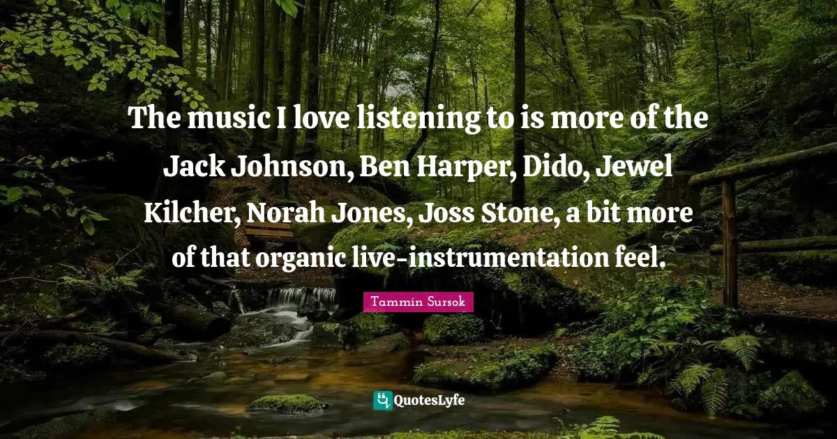 Harper Quotes: "The music I love listening to is more of the Jack Johnson, Ben Harper, Dido, Jewel Kilcher, Norah Jones, Joss Stone, a bit more of that organic live-instrumentation feel."