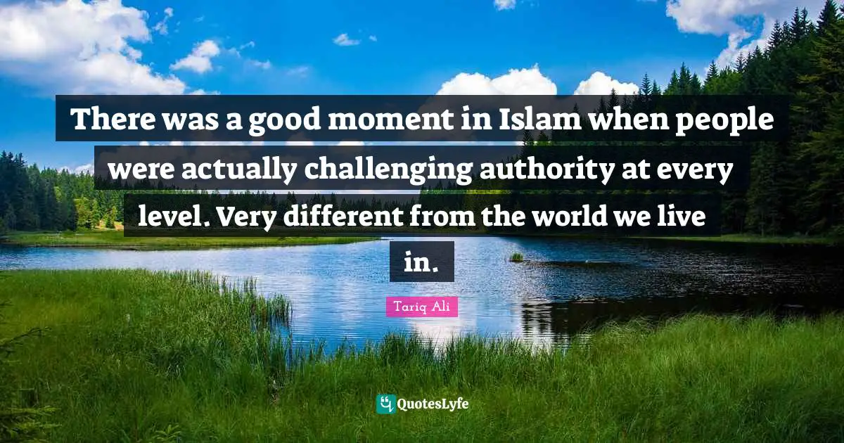 There was a good moment in Islam when people were actually challenging authority at every level. Very different from the world we live in.