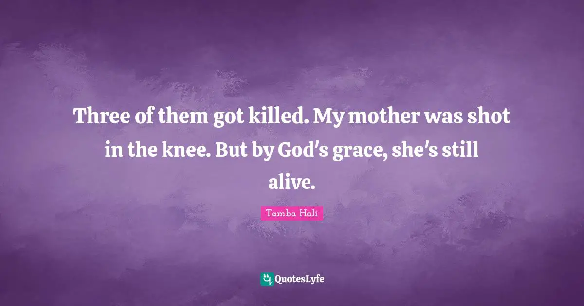 Three of them got killed. My mother was shot in the knee. But by God's grace, she's still alive.