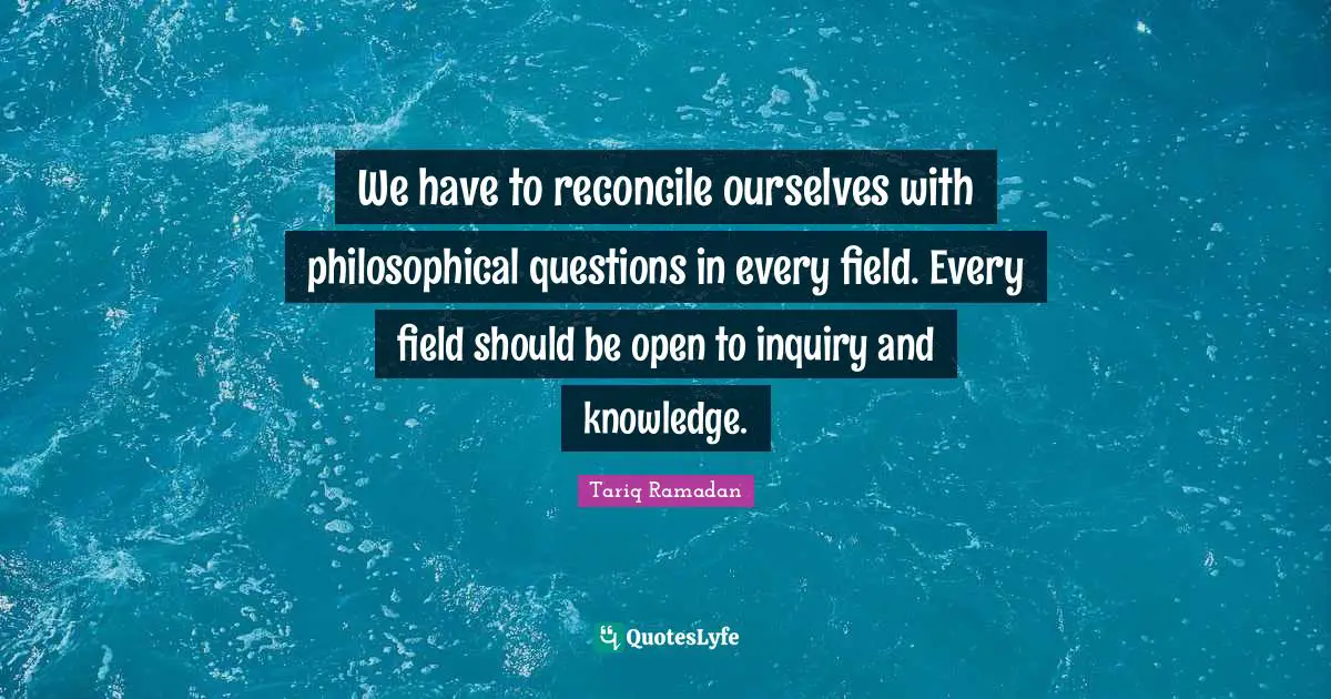 We have to reconcile ourselves with philosophical questions in every field. Every field should be open to inquiry and knowledge.