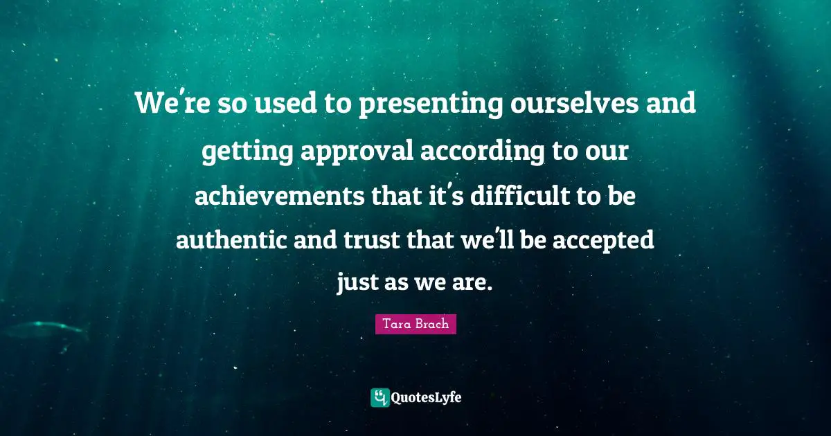 Tara Brach Quotes: "We're so used to presenting ourselves and getting approval according to our achievements that it's difficult to be authentic and trust that we'll be accepted just as we are."