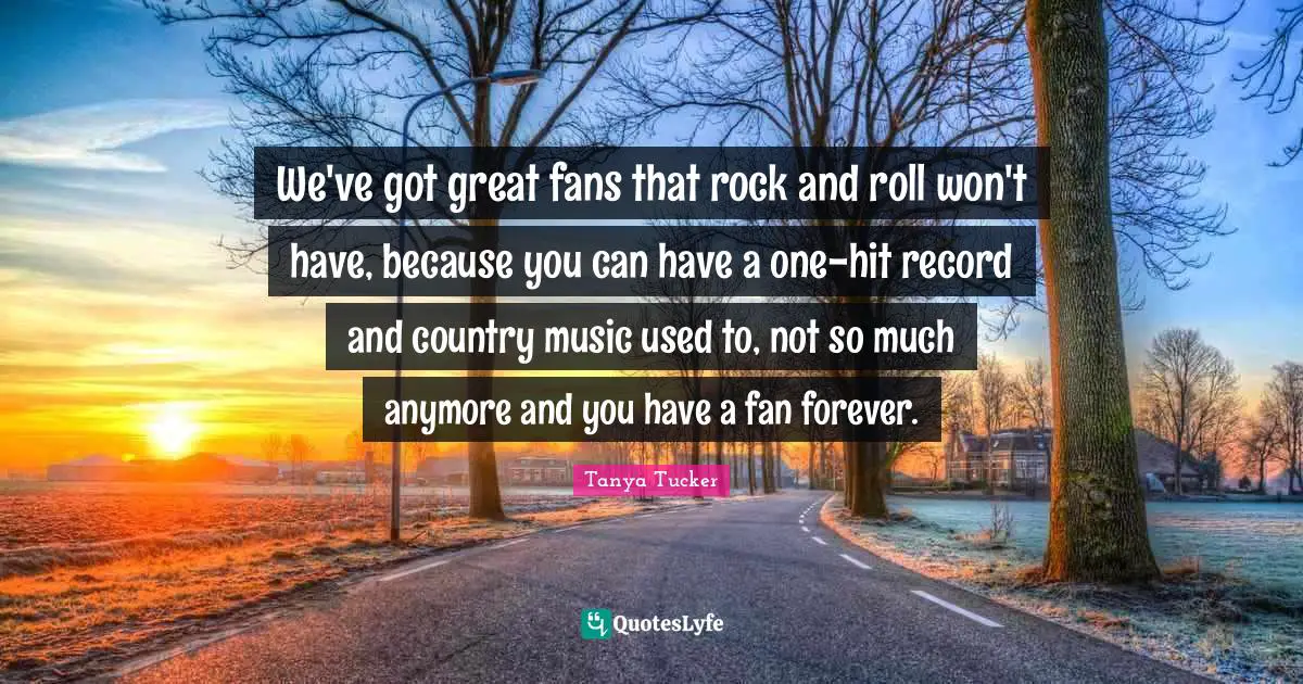 We've got great fans that rock and roll won't have, because you can have a one-hit record and country music used to, not so much anymore and you have a fan forever.