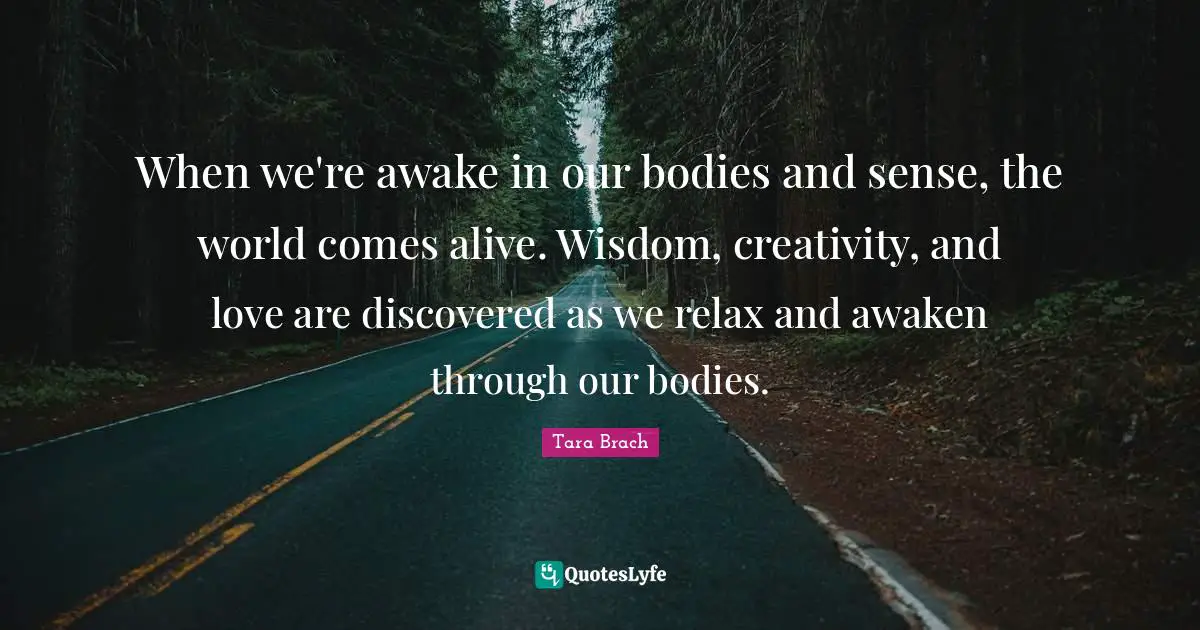 Tara Brach Quotes: "When we're awake in our bodies and sense, the world comes alive. Wisdom, creativity, and love are discovered as we relax and awaken through our bodies."