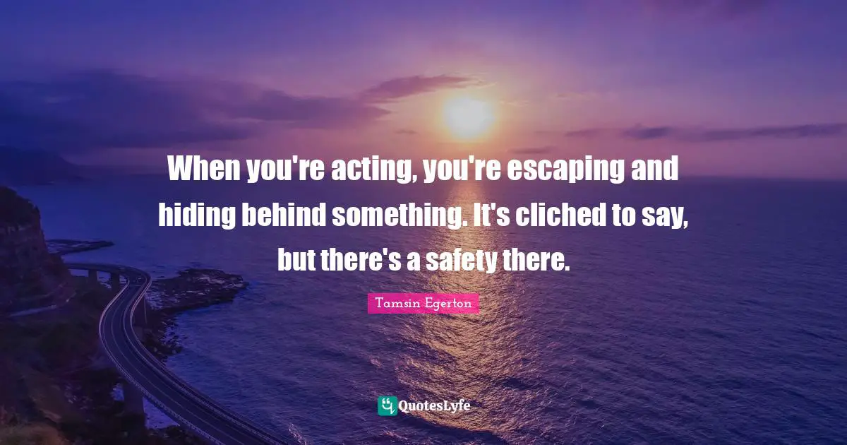 When you're acting, you're escaping and hiding behind something. It's cliched to say, but there's a safety there.