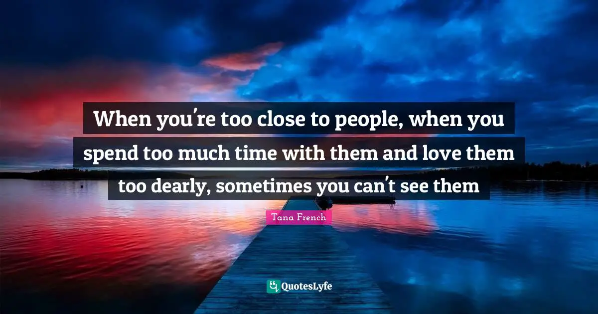 When you're too close to people, when you spend too much time with them and love them too dearly, sometimes you can't see them