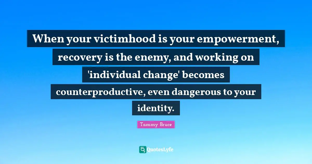 Victimhood Quotes: "When your victimhood is your empowerment, recovery is the enemy, and working on 'individual change' becomes counterproductive, even dangerous to your identity."
