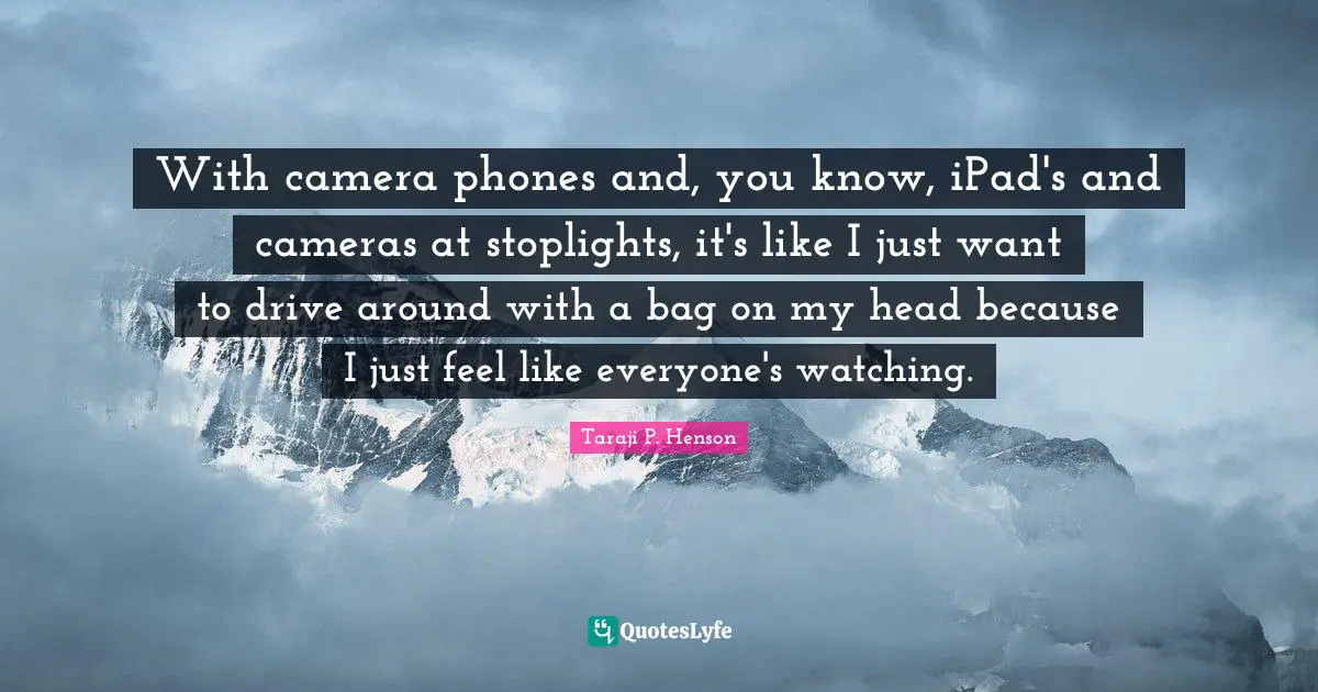 With camera phones and, you know, iPad's and cameras at stoplights, it's like I just want to drive around with a bag on my head because I just feel like everyone's watching.