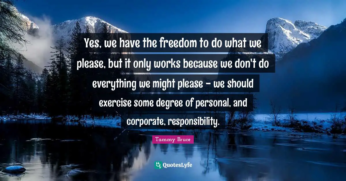 Yes, we have the freedom to do what we please, but it only works because we don't do everything we might please - we should exercise some degree of personal, and corporate, responsibility.