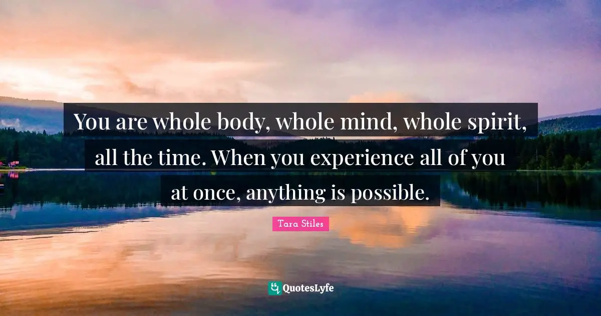 You are whole body, whole mind, whole spirit, all the time. When you experience all of you at once, anything is possible.