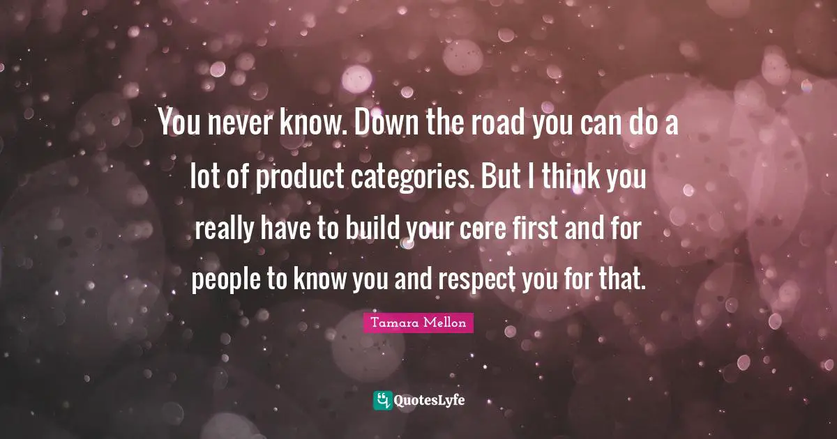 You never know. Down the road you can do a lot of product categories. But I think you really have to build your core first and for people to know you and respect you for that.