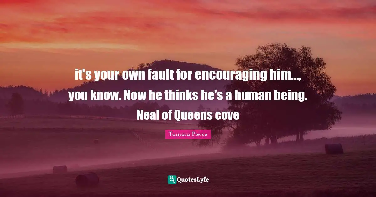 it's your own fault for encouraging him..., you know. Now he thinks he's a human being. Neal of Queens cove