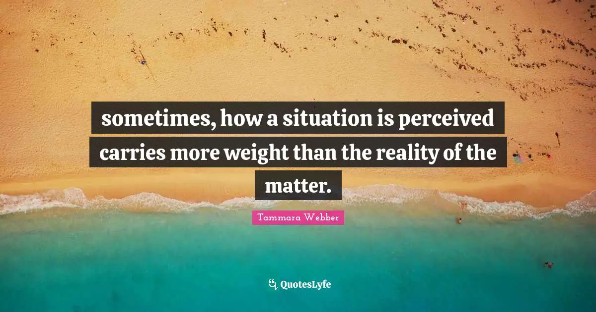 Tammara Webber Quotes: "sometimes, how a situation is perceived carries more weight than the reality of the matter."