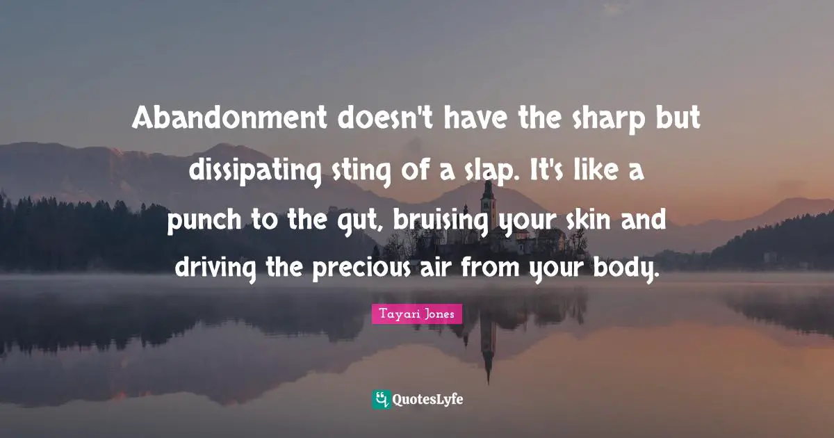 Abandonment doesn't have the sharp but dissipating sting of a slap. It's like a punch to the gut, bruising your skin and driving the precious air from your body.