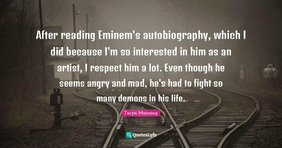After reading Eminem's autobiography, which I did because I'm so interested in him as an artist, I respect him a lot. Even though he seems angry and mad, he's had to fight so many demons in his life.