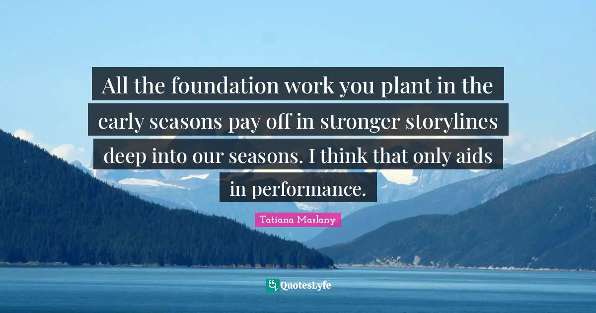 Tatiana Maslany Quotes: "All the foundation work you plant in the early seasons pay off in stronger storylines deep into our seasons. I think that only aids in performance."
