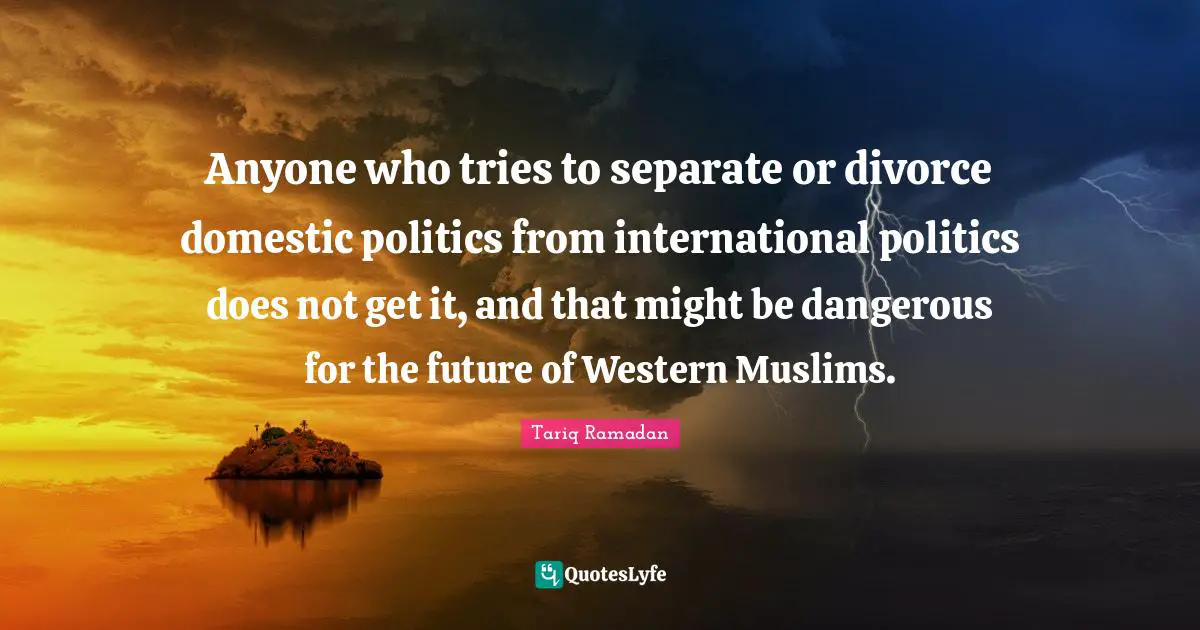 Anyone who tries to separate or divorce domestic politics from international politics does not get it, and that might be dangerous for the future of Western Muslims.