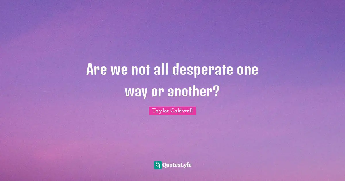 Are we not all desperate one way or another?