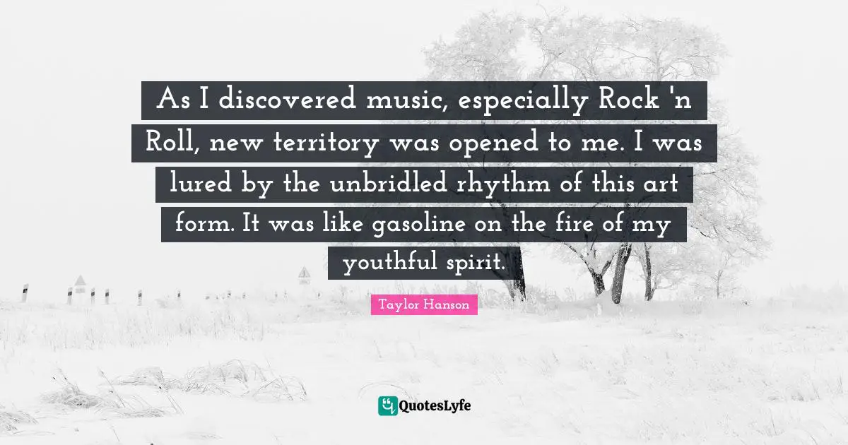 As I discovered music, especially Rock 'n Roll, new territory was opened to me. I was lured by the unbridled rhythm of this art form. It was like gasoline on the fire of my youthful spirit.
