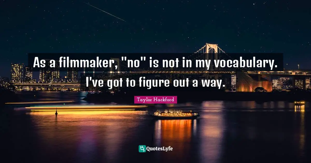 As a filmmaker, "no" is not in my vocabulary. I've got to figure out a way.