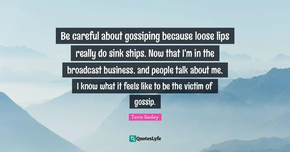 Be careful about gossiping because loose lips really do sink ships. Now that I'm in the broadcast business, and people talk about me, I know what it feels like to be the victim of gossip.