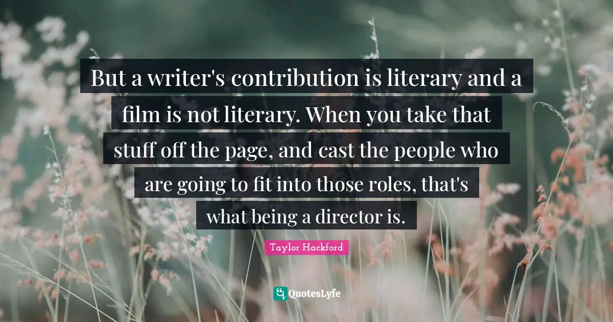 But a writer's contribution is literary and a film is not literary. When you take that stuff off the page, and cast the people who are going to fit into those roles, that's what being a director is.