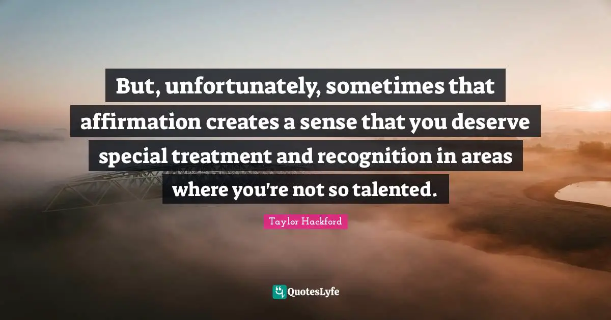 But, unfortunately, sometimes that affirmation creates a sense that you deserve special treatment and recognition in areas where you're not so talented.