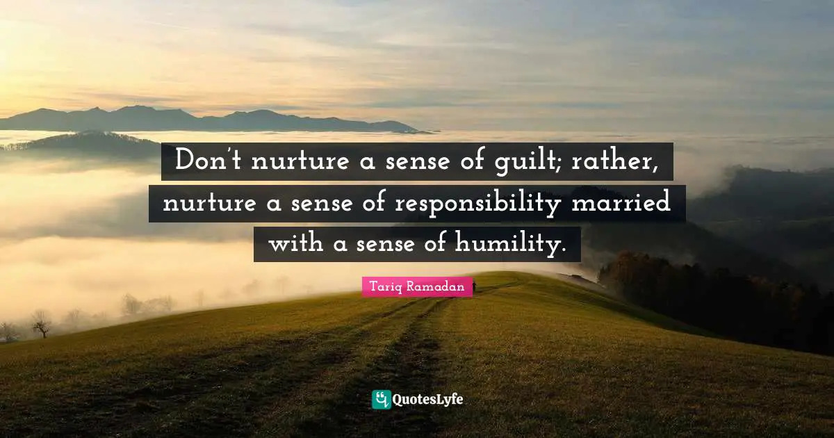 Don’t nurture a sense of guilt; rather, nurture a sense of responsibility married with a sense of humility.
