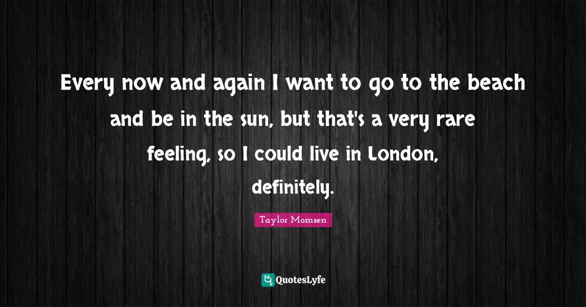Every now and again I want to go to the beach and be in the sun, but that's a very rare feeling, so I could live in London, definitely.