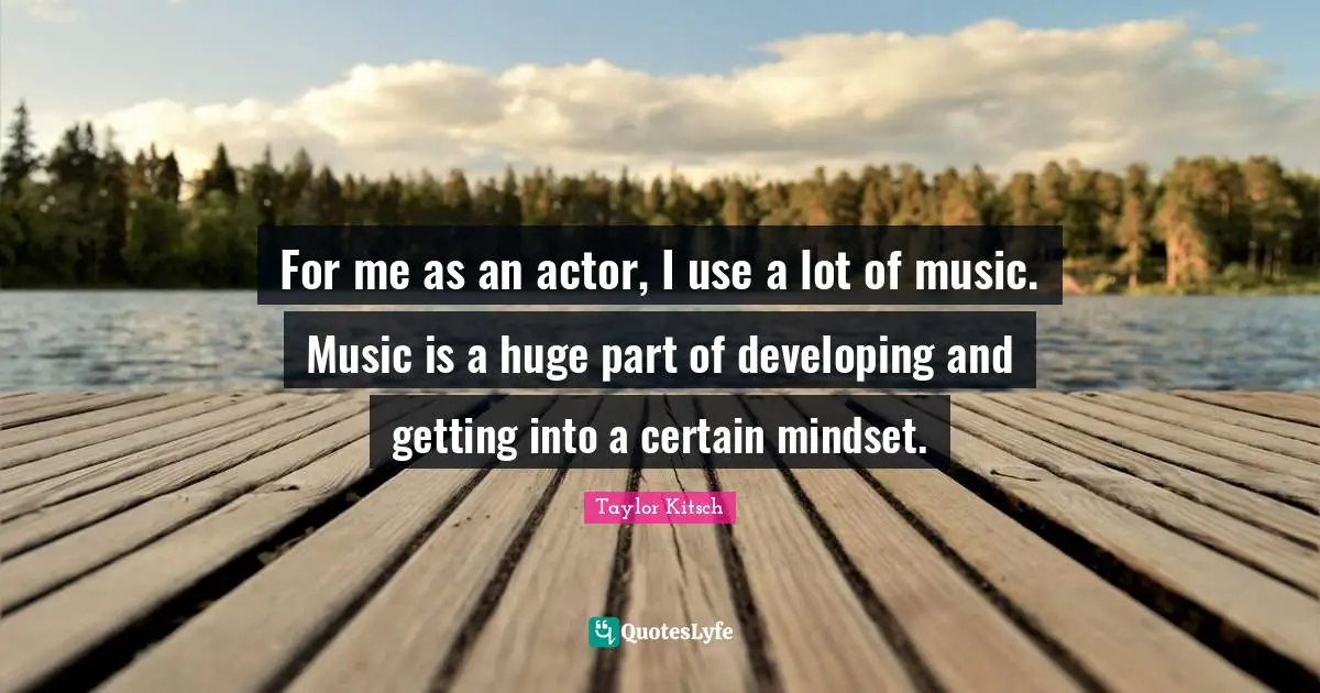 For me as an actor, I use a lot of music. Music is a huge part of developing and getting into a certain mindset.
