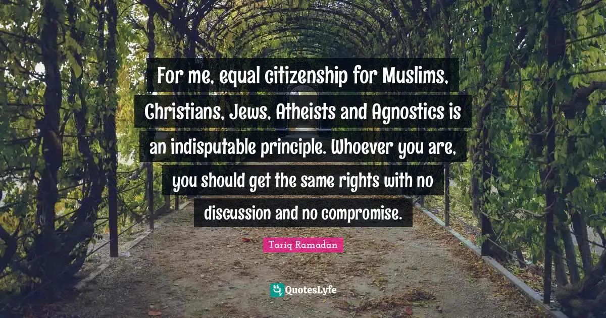 For me, equal citizenship for Muslims, Christians, Jews, Atheists and Agnostics is an indisputable principle. Whoever you are, you should get the same rights with no discussion and no compromise.