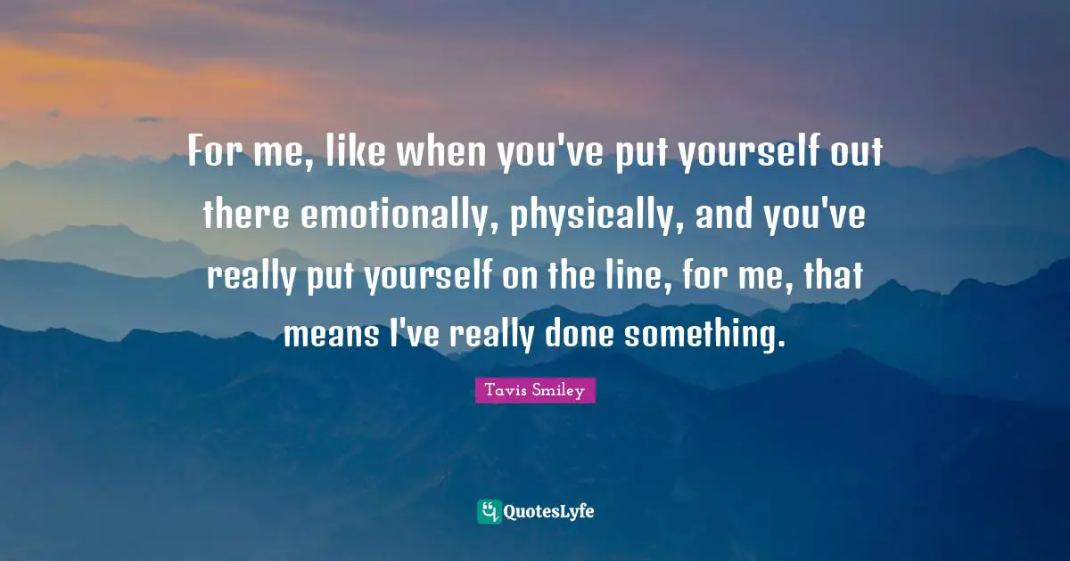 For me, like when you've put yourself out there emotionally, physically, and you've really put yourself on the line, for me, that means I've really done something.