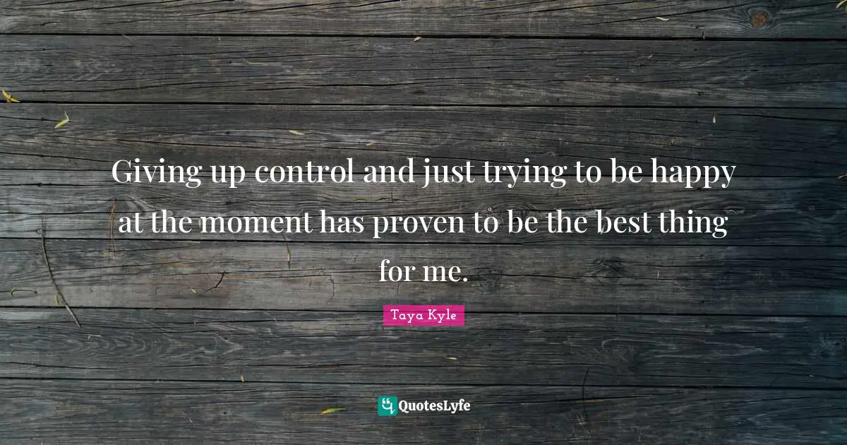 Giving up control and just trying to be happy at the moment has proven to be the best thing for me.
