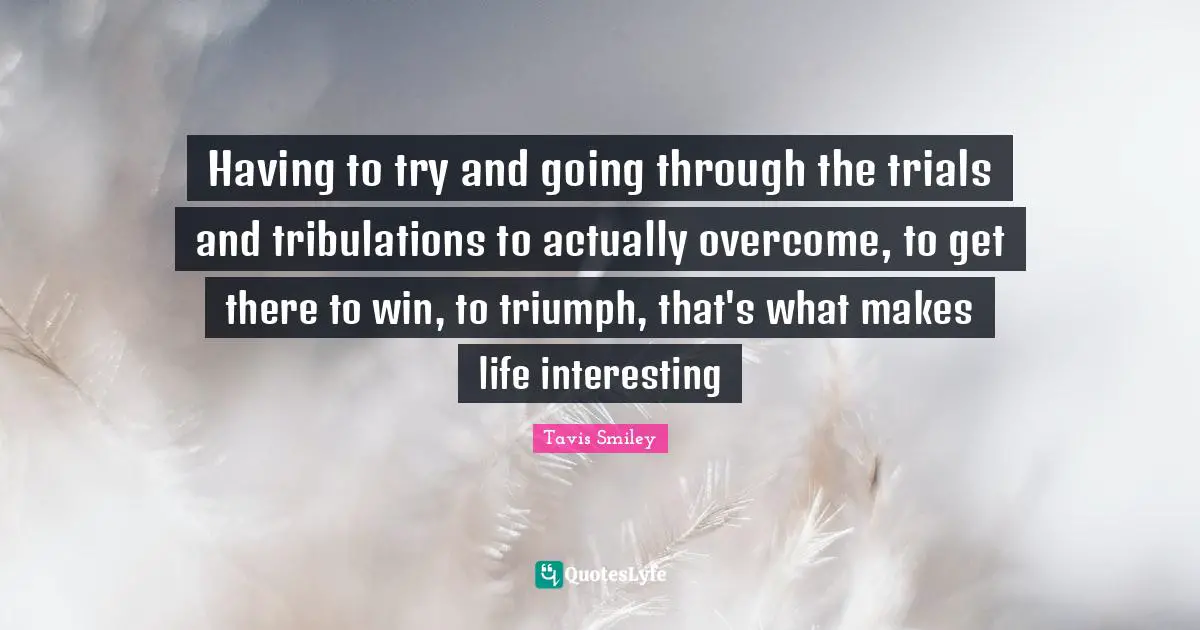 Having to try and going through the trials and tribulations to actually overcome, to get there to win, to triumph, that's what makes life interesting