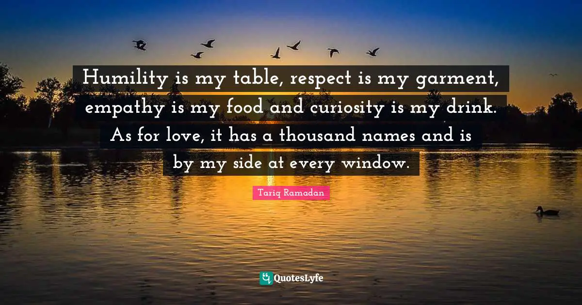 Humility is my table, respect is my garment, empathy is my food and curiosity is my drink. As for love, it has a thousand names and is by my side at every window.