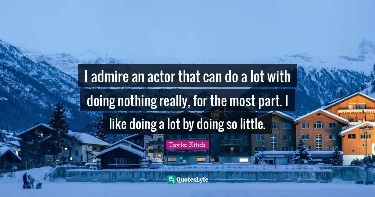 I admire an actor that can do a lot with doing nothing really, for the most part. I like doing a lot by doing so little.
