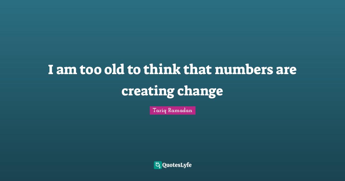I am too old to think that numbers are creating change