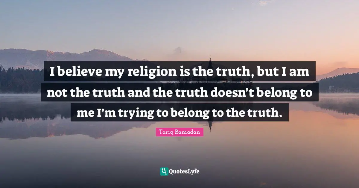 Tariq Ramadan Quotes: "I believe my religion is the truth, but I am not the truth and the truth doesn't belong to me I'm trying to belong to the truth."