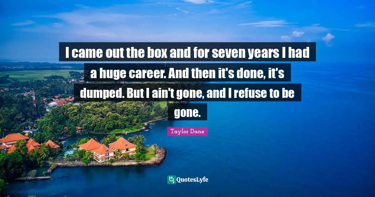 Taylor Dane Quotes: "I came out the box and for seven years I had a huge career. And then it's done, it's dumped. But I ain't gone, and I refuse to be gone."