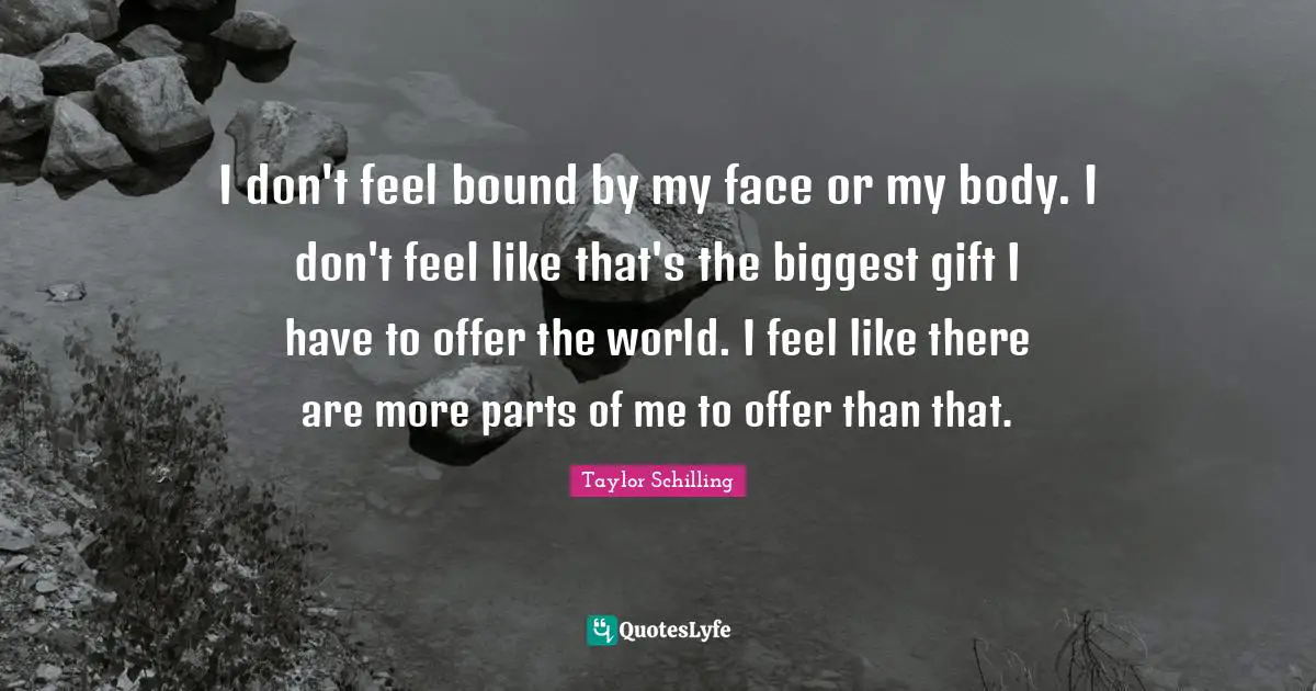 I don't feel bound by my face or my body. I don't feel like that's the biggest gift I have to offer the world. I feel like there are more parts of me to offer than that.