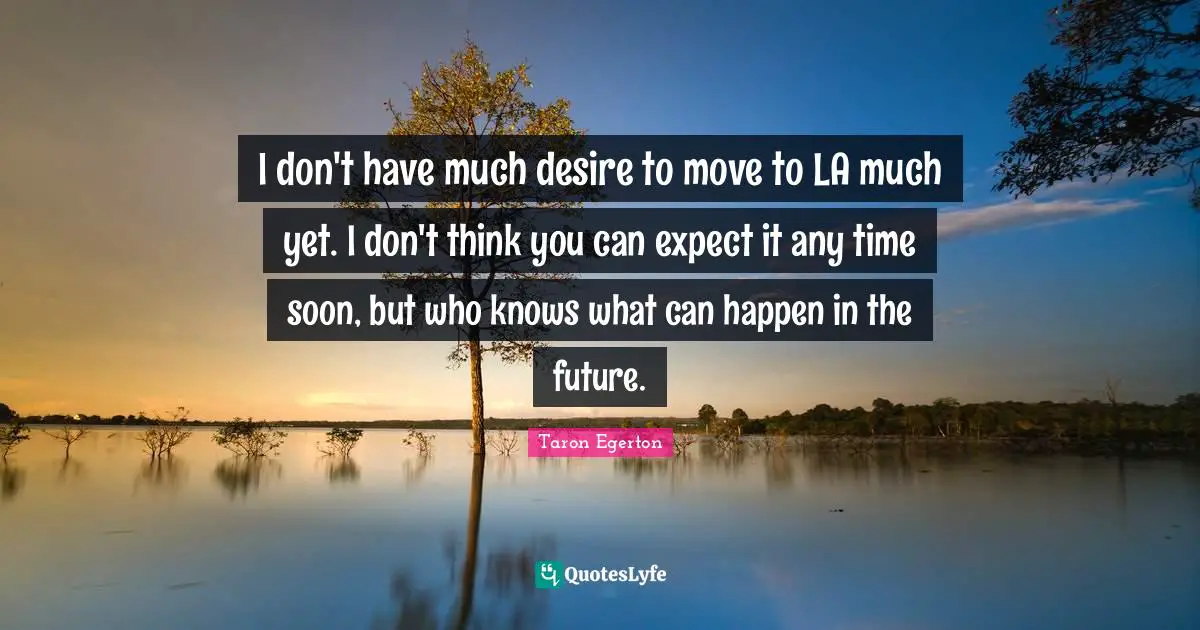 I don't have much desire to move to LA much yet. I don't think you can expect it any time soon, but who knows what can happen in the future.
