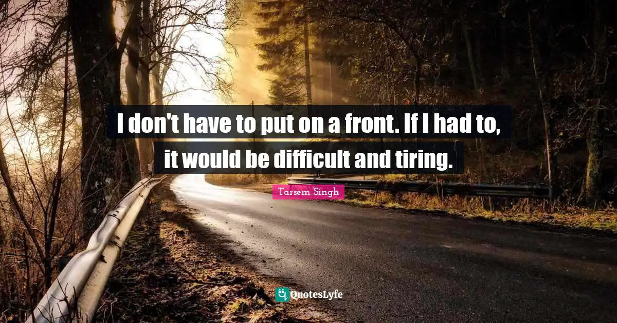 I don't have to put on a front. If I had to, it would be difficult and tiring.