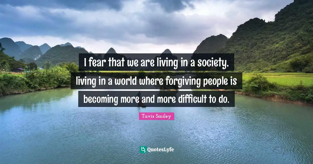 I fear that we are living in a society, living in a world where forgiving people is becoming more and more difficult to do.