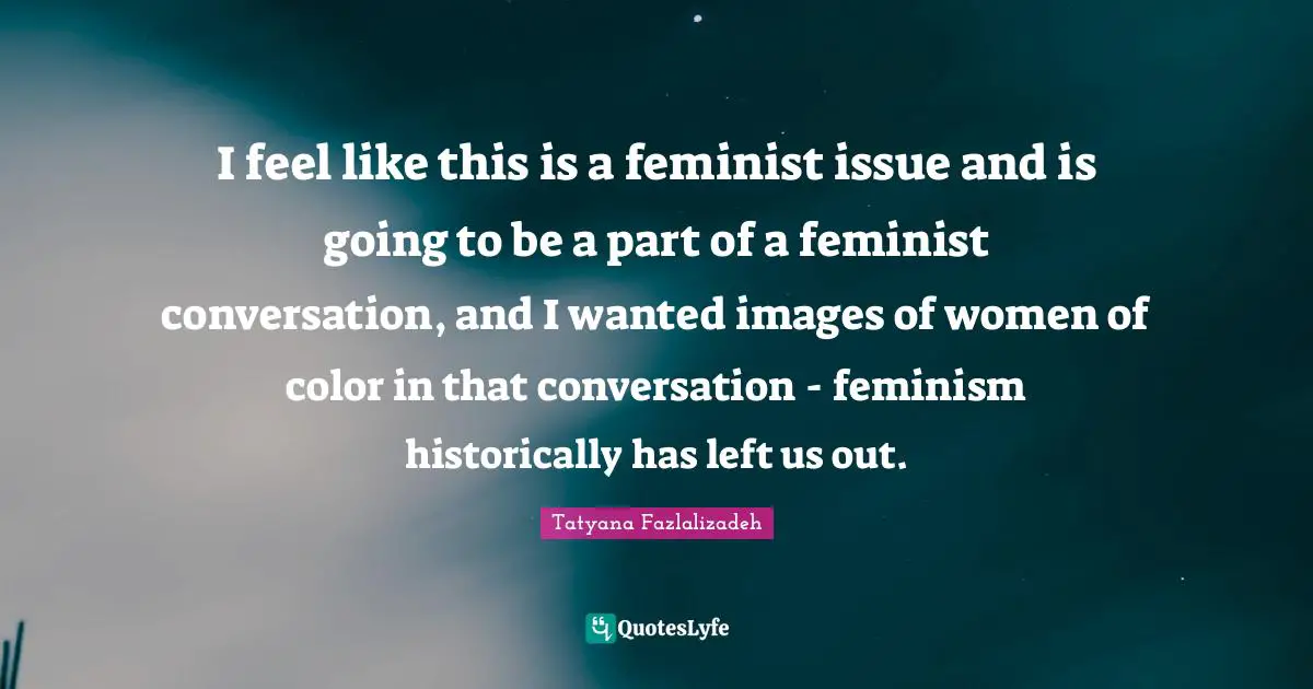 I feel like this is a feminist issue and is going to be a part of a feminist conversation, and I wanted images of women of color in that conversation - feminism historically has left us out.