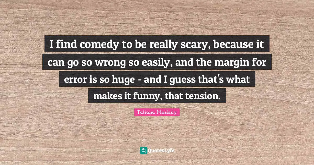 Tatiana Maslany Quotes: "I find comedy to be really scary, because it can go so wrong so easily, and the margin for error is so huge - and I guess that's what makes it funny, that tension."