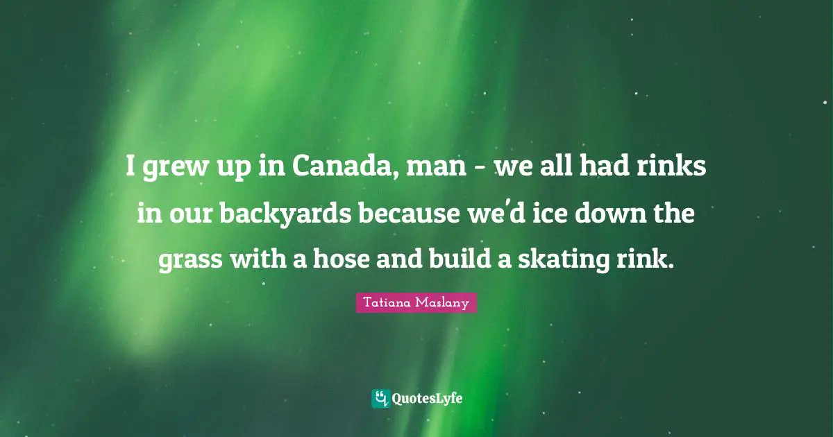 Tatiana Maslany Quotes: "I grew up in Canada, man - we all had rinks in our backyards because we'd ice down the grass with a hose and build a skating rink."