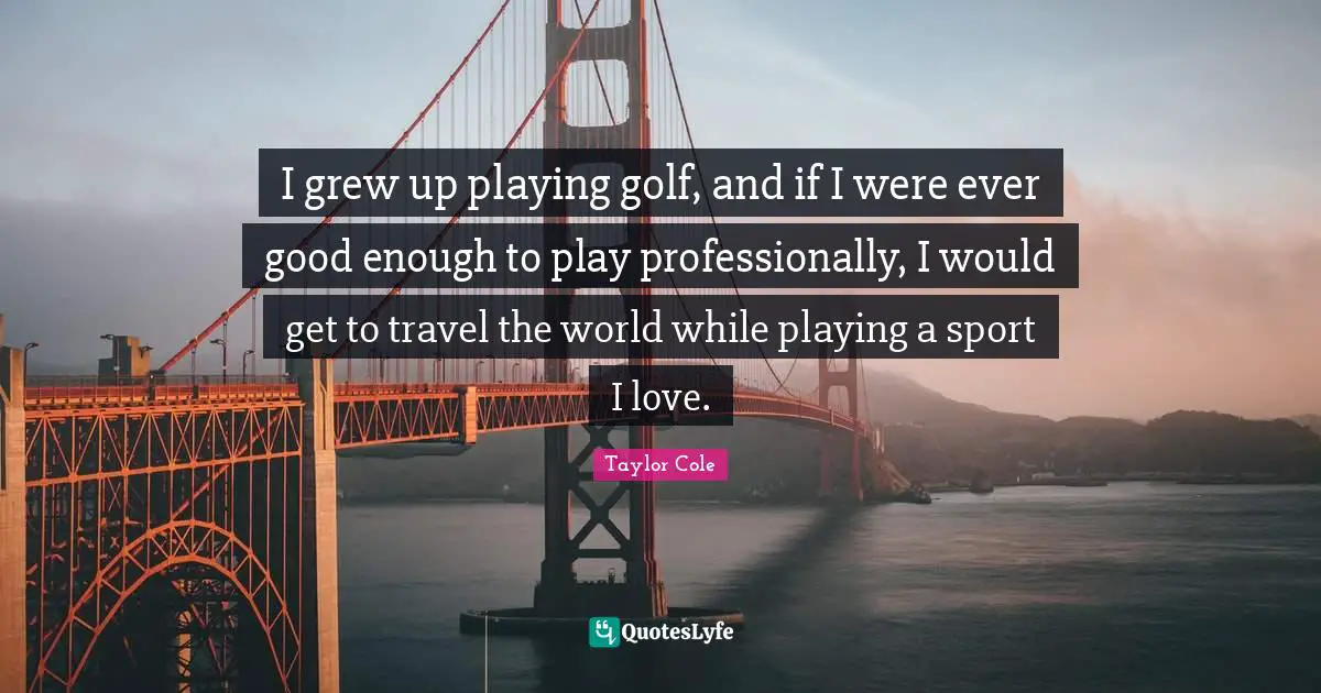 I grew up playing golf, and if I were ever good enough to play professionally, I would get to travel the world while playing a sport I love.