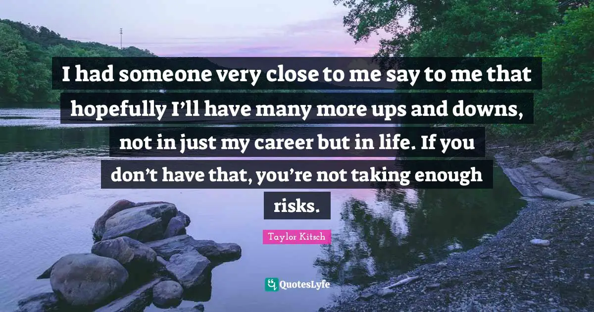 I had someone very close to me say to me that hopefully I’ll have many more ups and downs, not in just my career but in life. If you don’t have that, you’re not taking enough risks.